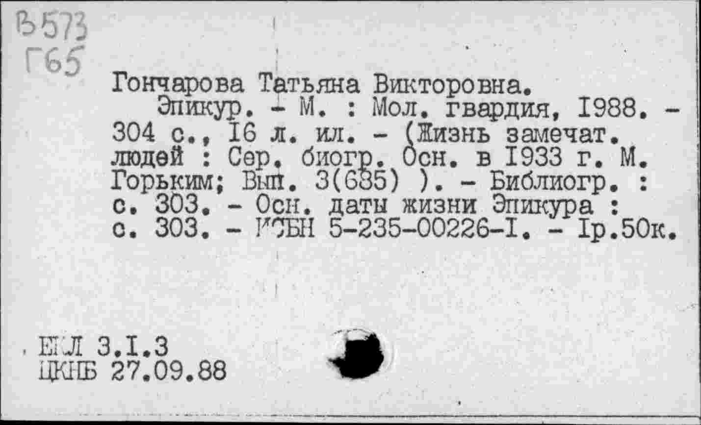 ﻿£>573
Г65
I
Гончарова Татьяна Викторовна.
Эпикур. - М. : Мол. гвардия, 1988. 304 с., 16 л. ил. - (Жизнь замочат, людей : Сер. биогр. Осн. в 1933 г. М. Горьким; Выл. 3(685) ). - Библиогр. : с. 303. - Осн. даты жизни Эпикура : с. 303. - ГОБИ 5-235-00226-1. - 1р.50к
. Е1Л 3.1.3
ЦК11Б 27.09.88